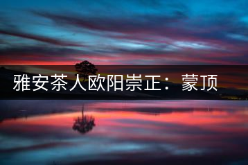 雅安茶人歐陽崇正：蒙頂山旅游文化的發(fā)起人之一