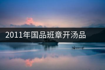 2011年國(guó)品班章開湯品鑒∣經(jīng)典回顧，王者風(fēng)范