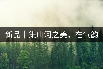 新品｜集山河之美，在氣韻山河！