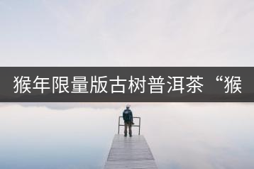 猴年限量版古樹普洱茶“猴彩春”隆重上市！