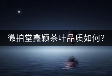 微拍堂鑫穎茶葉品質(zhì)如何？