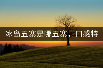 冰島五寨是哪五寨，口感特點(diǎn)介紹？