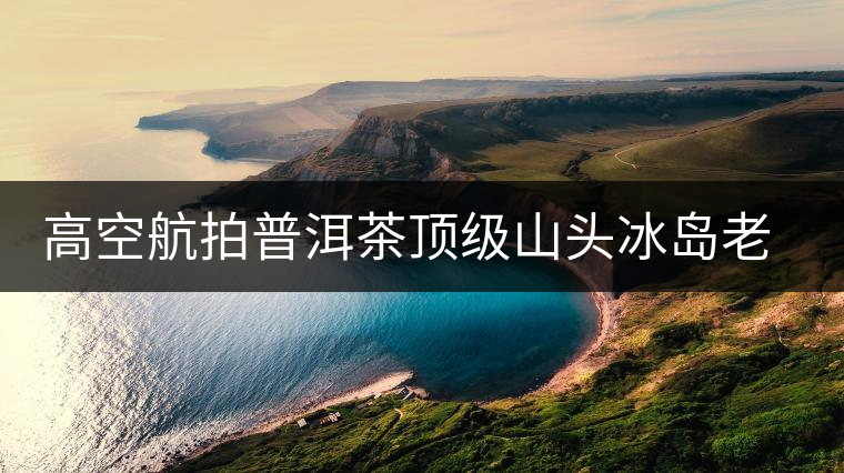 高空航拍普洱茶頂級山頭冰島老寨，這樣的冰島還是不是你心中的巴拿馬？
