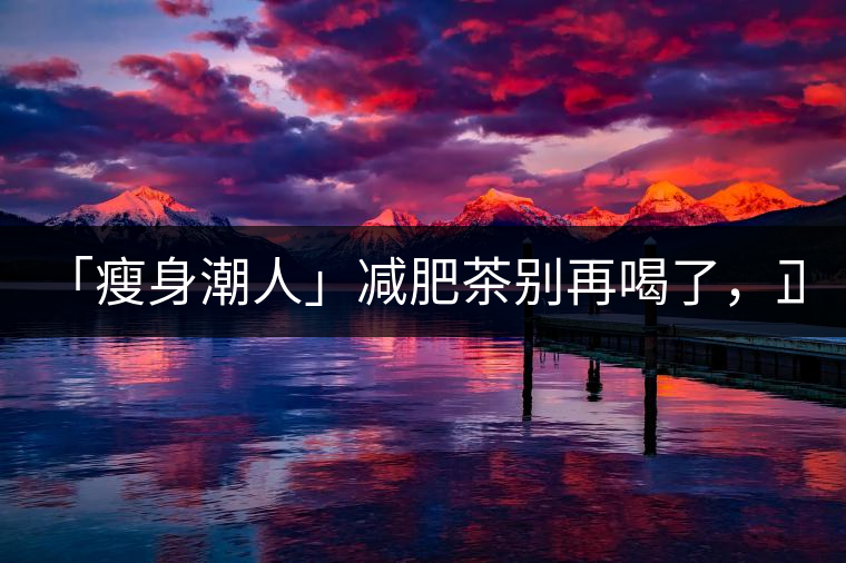 「瘦身潮人」減肥茶別再喝了，正宗的茶葉才是減肥的...「瘦身潮人」減肥茶別再喝了，正宗的茶葉才是減肥的好幫手！