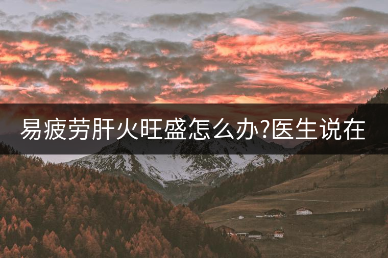 易疲勞肝火旺盛怎么辦?醫(yī)生說(shuō)在家自制這個(gè)茶，減肥清...易疲勞肝火旺盛怎么辦？醫(yī)生說(shuō)在家自制這個(gè)茶，減肥清肝又健脾胃