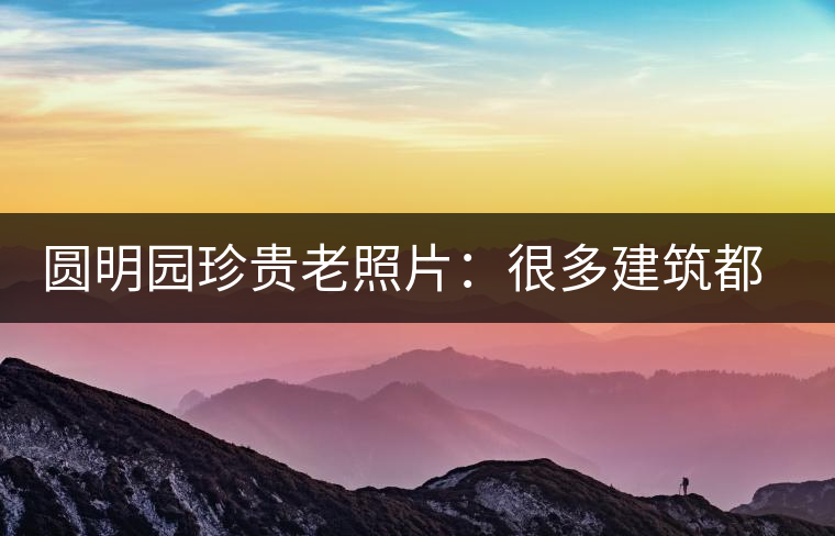 圓明園珍貴老照片：很多建筑都是首次曝光，圖七和文獻記載不一樣