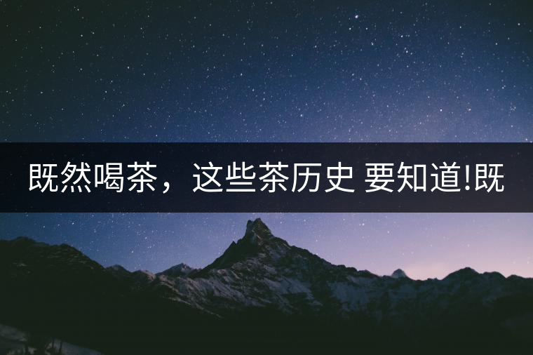 既然喝茶，這些茶歷史 要知道!既然喝茶，這些茶歷史 要知道！