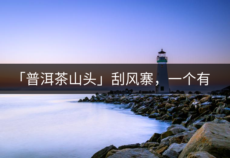 「普洱茶山頭」刮風寨，一個有魔力的易武寨子