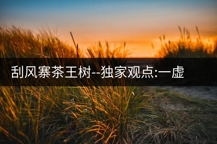 刮風(fēng)寨茶王樹(shù)--獨(dú)家觀點(diǎn):一虛兩實(shí)刮風(fēng)寨茶王樹(shù)——獨(dú)家觀點(diǎn)：一虛兩實(shí)