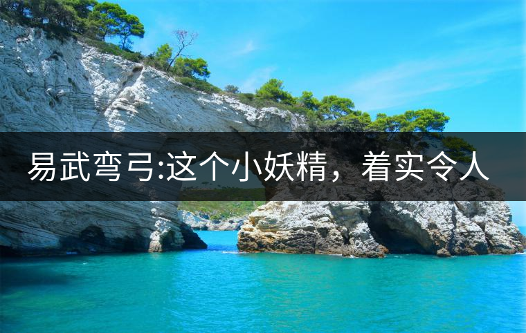 易武彎弓:這個(gè)小妖精，著實(shí)令人著迷，一口就打通你的...易武彎弓：這個(gè)小妖精，著實(shí)令人著迷，一口就打通你的任督二脈