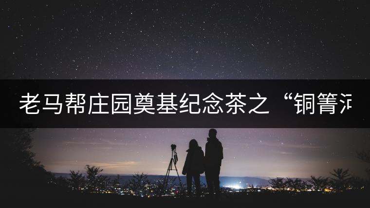 老馬幫莊園奠基紀(jì)念茶之“銅箐河老寨”即將榮耀上市...老馬幫莊園奠基紀(jì)念茶之“銅箐河老寨”即將榮耀上市，限量1333餅