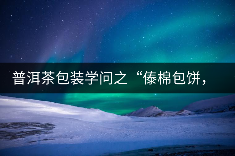 普洱茶包裝學(xué)問(wèn)之“傣棉包餅，筍殼扎筒”，真正的細(xì)節(jié)完勝一切