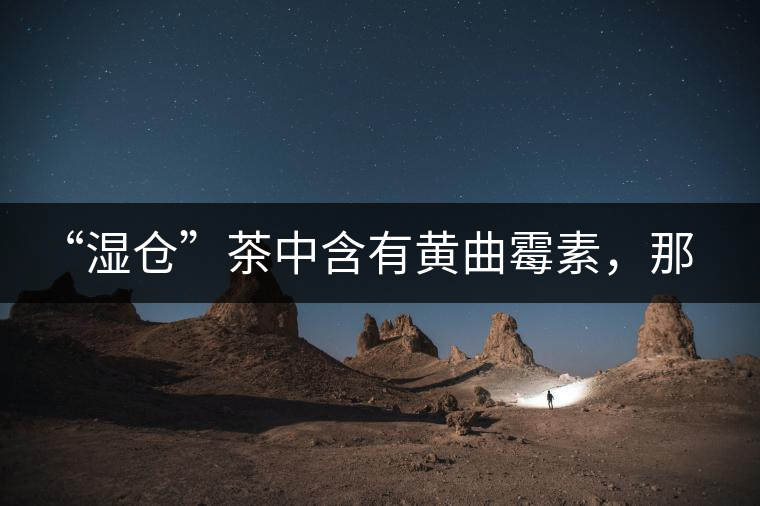 “濕倉”茶中含有黃曲霉素，那為什么“濕倉”還不取消？