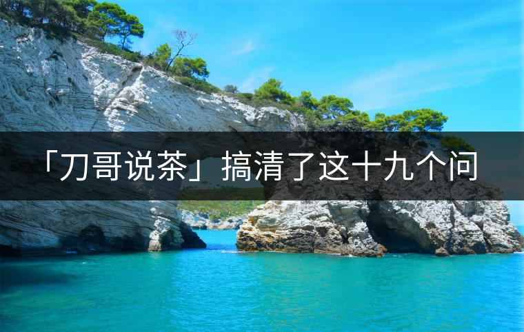 「刀哥說(shuō)茶」搞清了這十九個(gè)問(wèn)題，您就是熟茶專(zhuān)家