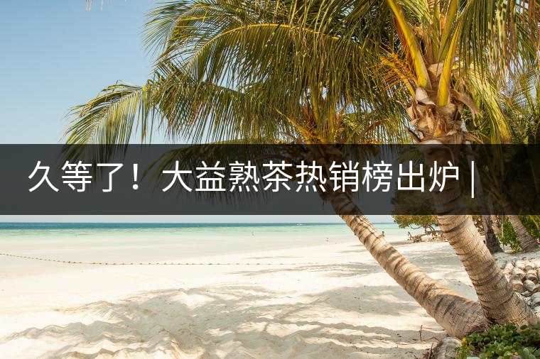 久等了！大益熟茶熱銷榜出爐 | 看看別人都買啥，618趕緊下單