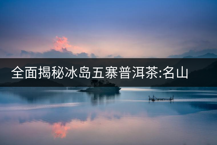 全面揭秘冰島五寨普洱茶:名山名寨，盡享冰糖韻全面揭秘冰島五寨普洱茶：名山名寨，盡享冰糖韻