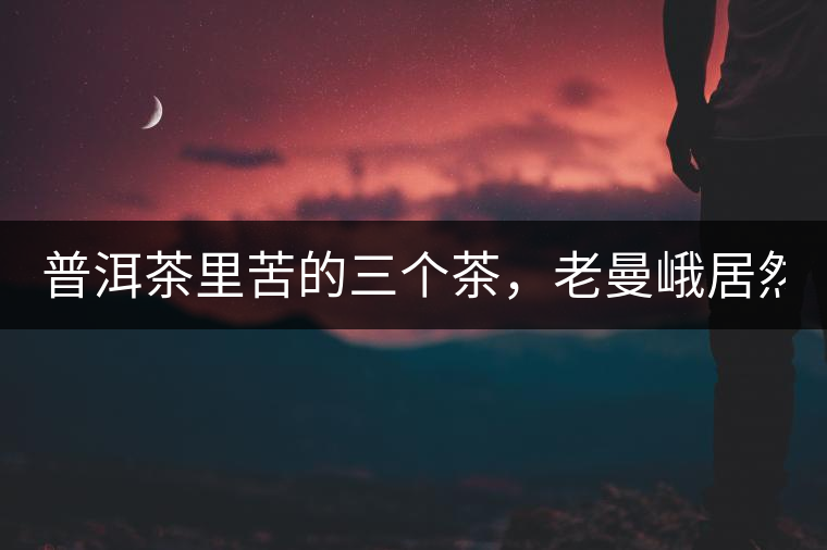 普洱茶里苦的三個(gè)茶，老曼峨居然只能排第三!普洱茶里苦的三個(gè)茶，老曼峨居然只能排第三！