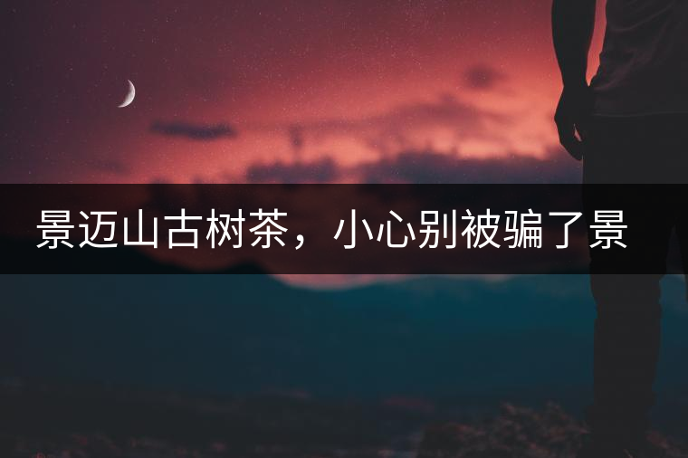 景邁山古樹茶，小心別被騙了景邁山古樹茶，小心別被騙了
