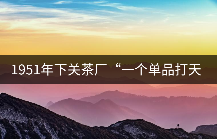 1951年下關(guān)茶廠“一個(gè)單品打天下”，如今它稱(chēng)霸茶界6...1951年下關(guān)茶廠“一個(gè)單品打天下”，如今它稱(chēng)霸茶界60多年！