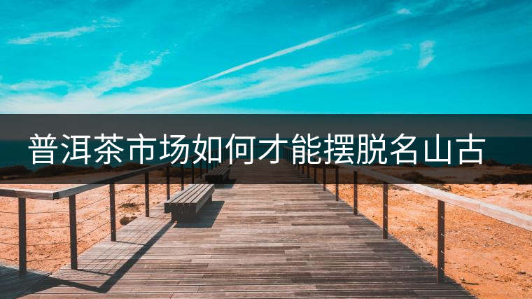 普洱茶市場如何才能擺脫名山古寨的“綁架”？