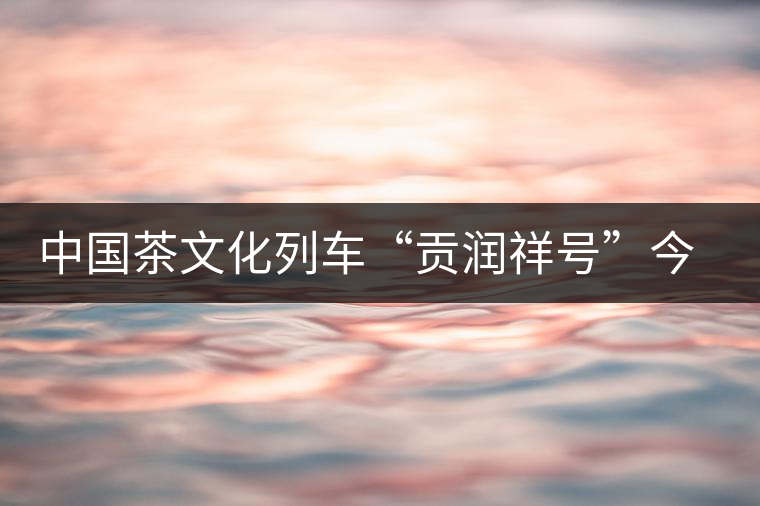 中國(guó)茶文化列車“貢潤(rùn)祥號(hào)”今日首發(fā) 中國(guó)茶文化列車“貢潤(rùn)祥號(hào)”今日首發(fā)