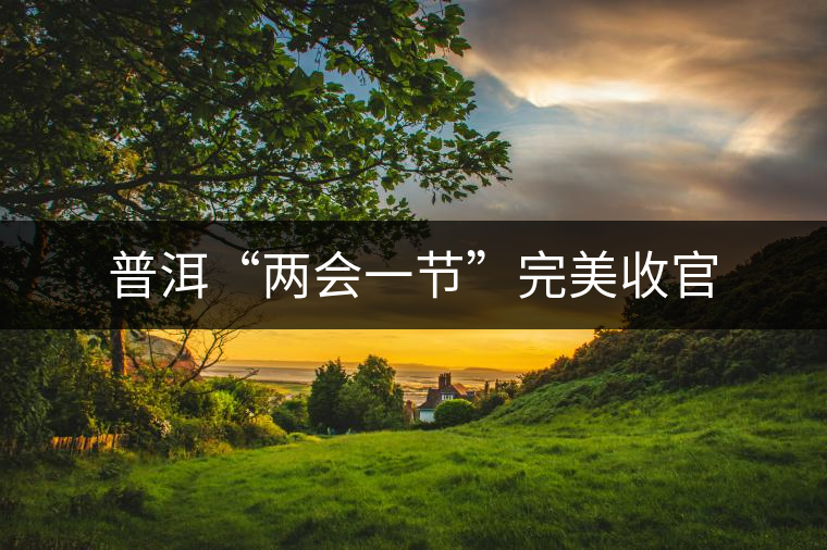 普洱“兩會(huì)一節(jié)”完美收官