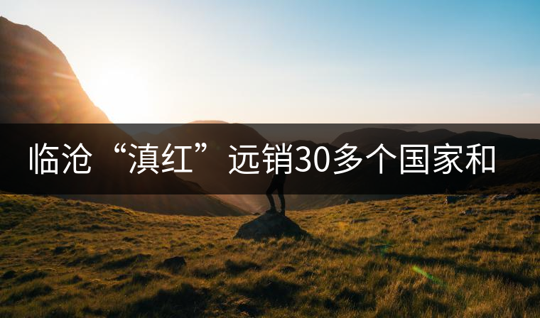 臨滄“滇紅”遠(yuǎn)銷30多個(gè)國家和地區(qū) 臨滄“滇紅”遠(yuǎn)銷30多個(gè)國家和地區(qū)