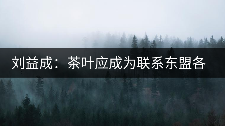 劉益成：茶葉應成為聯(lián)系東盟各國貿(mào)易往來的紐帶
