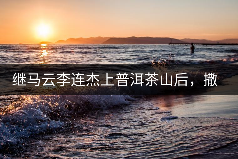 繼馬云李連杰上普洱茶山后，撒貝寧劉愷威也來(lái)了