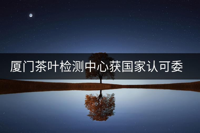 廈門茶葉檢測中心獲國家認(rèn)可委實(shí)驗室認(rèn)可資格證書