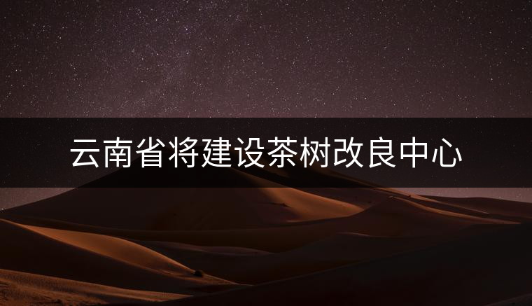 云南省將建設(shè)茶樹改良中心 云南省將建設(shè)茶樹改良中心
