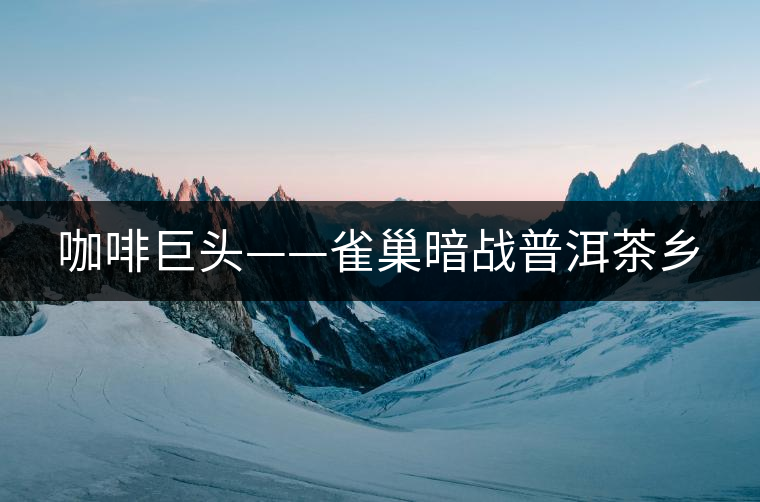 咖啡巨頭——雀巢暗戰(zhàn)普洱茶鄉(xiāng)