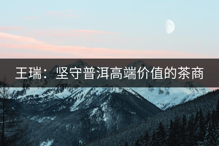 王瑞：堅(jiān)守普洱高端價值的茶商