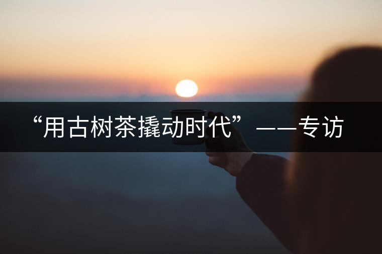 “用古樹茶撬動時(shí)代”——專訪“古普會”會長黃小元 “用古樹茶撬動時(shí)代”——專訪“古普會”會長黃小元