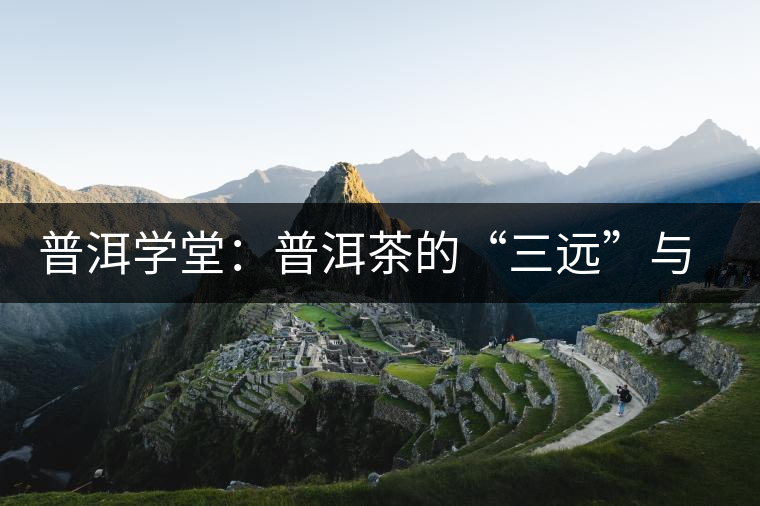 普洱學(xué)堂:普洱茶的“三遠”與“三厚” 普洱學(xué)堂:普洱茶的“三遠”與“三厚”