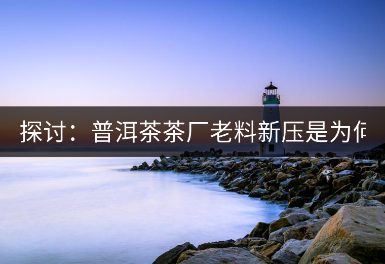 探討：普洱茶茶廠老料新壓是為何？