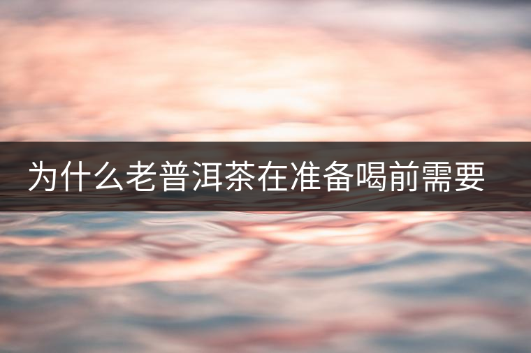 為什么老普洱茶在準(zhǔn)備喝前需要先解茶“醒茶”？