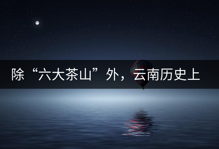 除“六大茶山”外，云南歷史上還有哪些主要的茶葉產(chǎn)區(qū)?