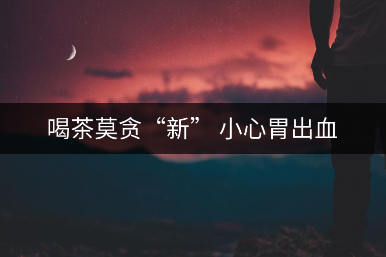 喝茶莫貪“新” 小心胃出血 喝茶莫貪“新” 小心胃出血