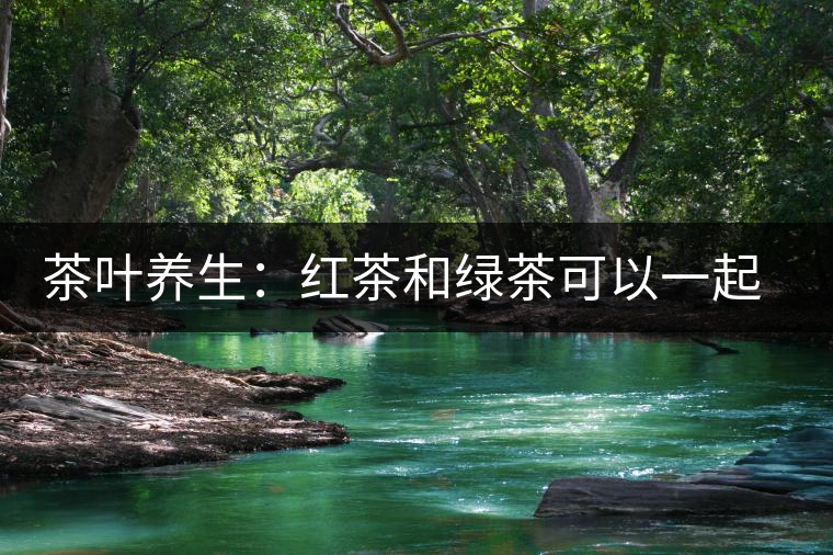 茶葉養(yǎng)生：紅茶和綠茶可以一起喝嗎？