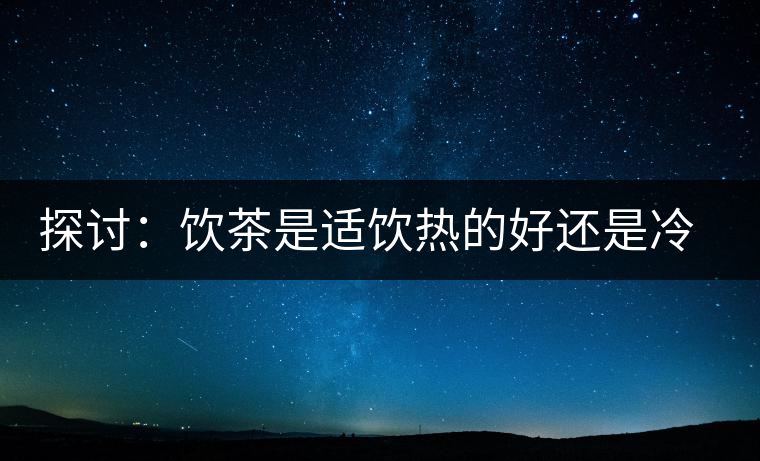 探討：飲茶是適飲熱的好還是冷的好？