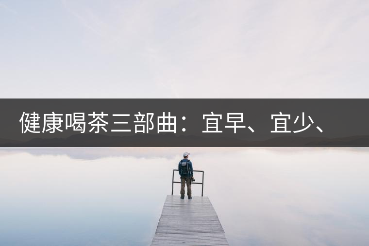 健康喝茶三部曲：宜早、宜少、宜淡