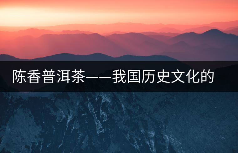 陳香普洱茶——我國歷史文化的代表產(chǎn)物 陳香普洱茶——我國歷史文化的代表產(chǎn)物
