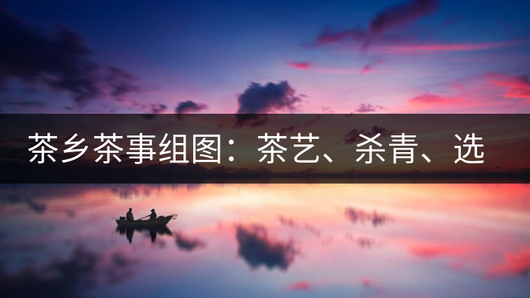 茶鄉(xiāng)茶事組圖：茶藝、殺青、選茶、采茶