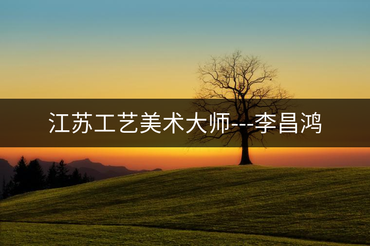 江蘇工藝美術(shù)大師---李昌鴻