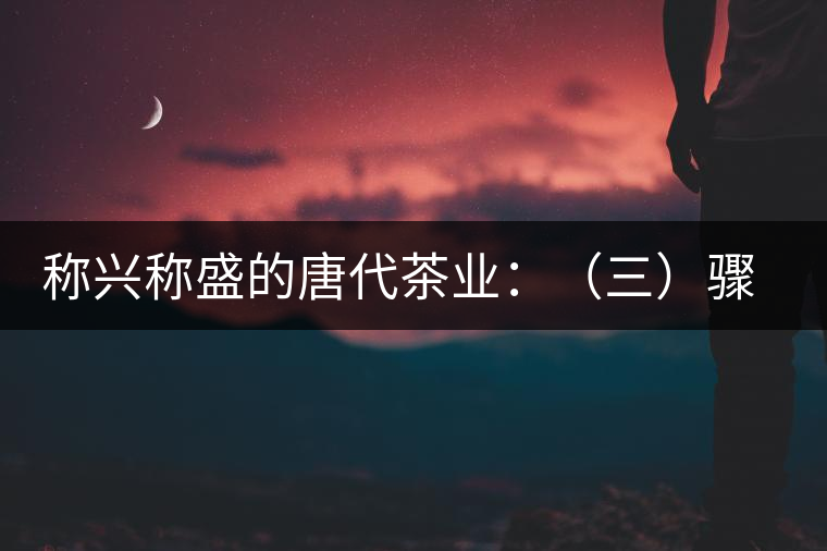 稱興稱盛的唐代茶業(yè):(三)驟起益顯的茶葉貿易 稱興稱盛的唐代茶業(yè):(三)驟起益顯的茶葉貿易