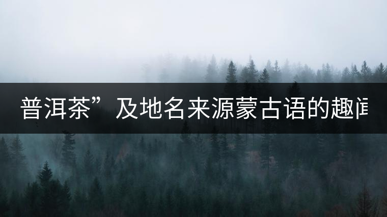 普洱茶”及地名來源蒙古語的趣聞？