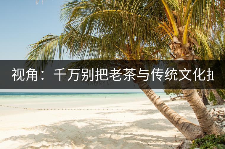 視角：千萬(wàn)別把老茶與傳統(tǒng)文化扯上 老祖宗不喝老茶！