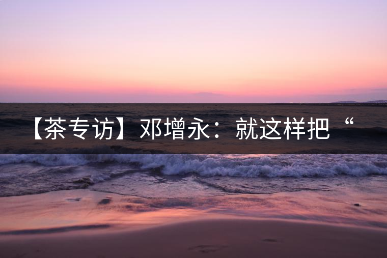 【茶專訪】鄧增永：就這樣把“小產(chǎn)區(qū)”模式踐行起來(lái)了！