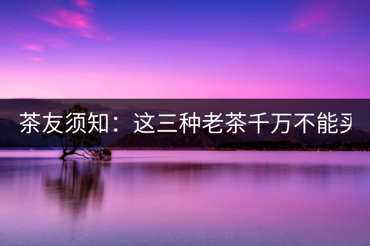 茶友須知：這三種老茶千萬(wàn)不能買(mǎi)！